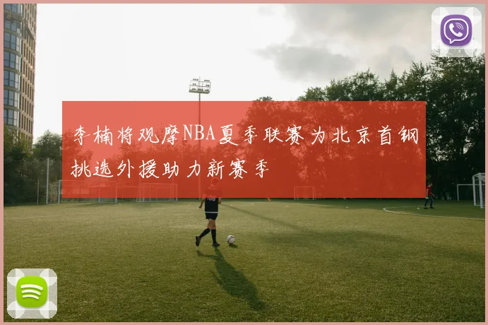 李楠将观摩NBA夏季联赛为北京首钢挑选外援助力新赛季
