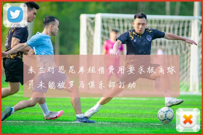 米兰对恩昆库租借费用要求极高球员未能被罗马俱乐部打动