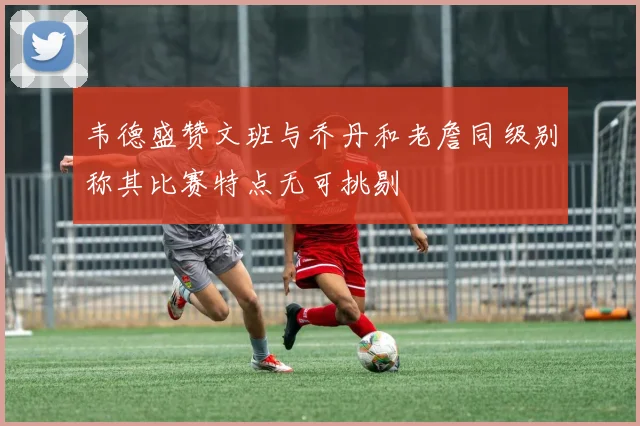韦德盛赞文班与乔丹和老詹同级别称其比赛特点无可挑剔