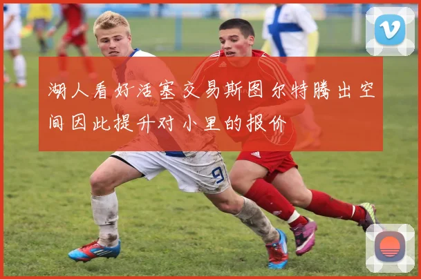 湖人看好活塞交易斯图尔特腾出空间因此提升对小里的报价