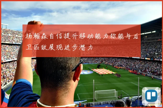 杨瀚森自信提升移动能力称能与后卫匹敌展现进步潜力