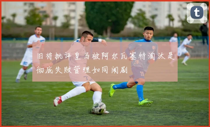旧将批评皇马被阿尔瓦塞特淘汰是彻底失败管理如同闹剧