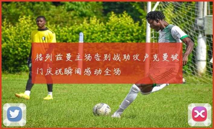 格列兹曼主场告别战助攻卢克曼破门庆祝瞬间感动全场