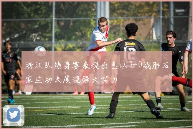 浙江队热身赛表现出色以3-0战胜石家庄功夫展现强大实力