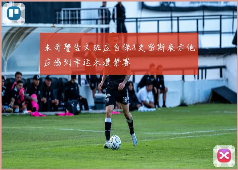 米奇警告文班应自保A史密斯表示他应感到幸运未遭禁赛