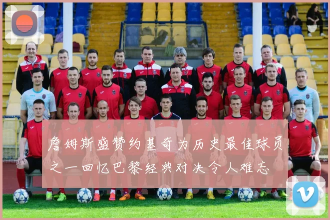 詹姆斯盛赞约基奇为历史最佳球员之一回忆巴黎经典对决令人难忘