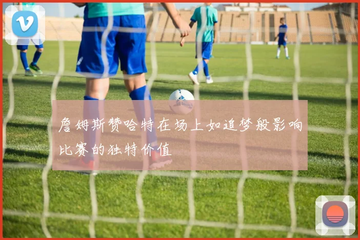 詹姆斯赞哈特在场上如追梦般影响比赛的独特价值