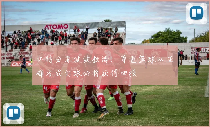 怀特分享波波教诲：尊重篮球以正确方式打球必将获得回报