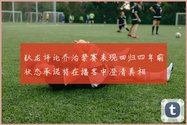 狄龙评论乔治禁赛表现回归四年前状态承诺将在播客中澄清真相