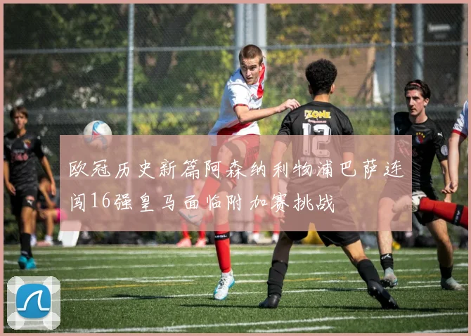 欧冠历史新篇阿森纳利物浦巴萨连闯16强皇马面临附加赛挑战