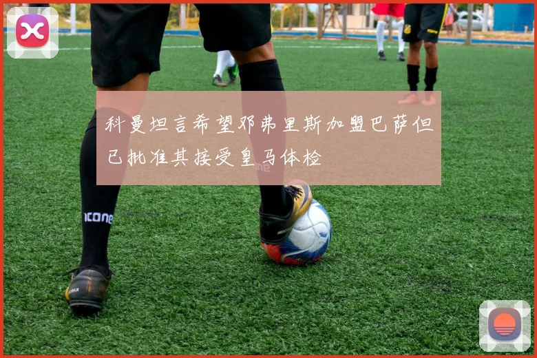 科曼坦言希望邓弗里斯加盟巴萨但已批准其接受皇马体检