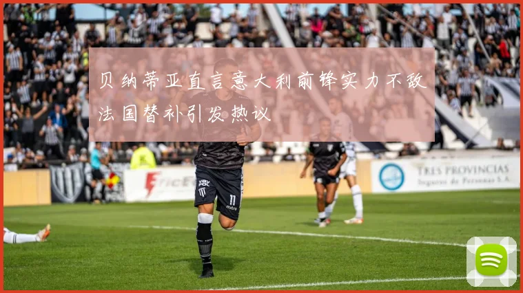 贝纳蒂亚直言意大利前锋实力不敌法国替补引发热议