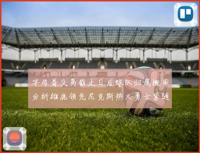 字母哥交易截止日后球队归属概率分析雄鹿领先尼克斯热火勇士紧随其后