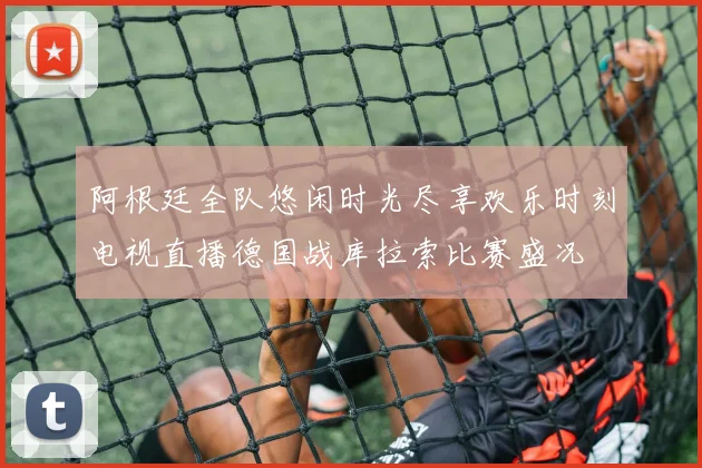 阿根廷全队悠闲时光尽享欢乐时刻电视直播德国战库拉索比赛盛况