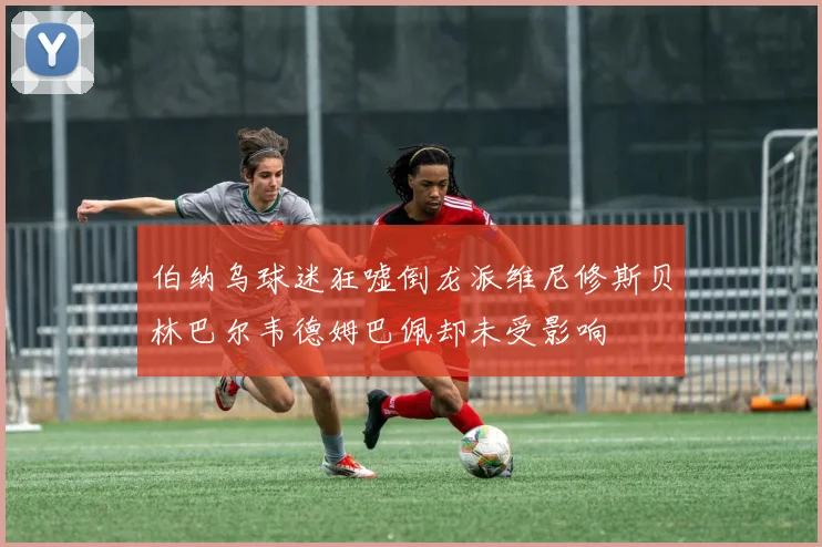 伯纳乌球迷狂嘘倒龙派维尼修斯贝林巴尔韦德姆巴佩却未受影响