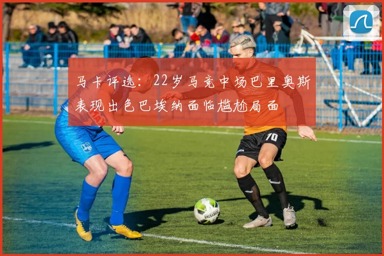 马卡评选：22岁马竞中场巴里奥斯表现出色巴埃纳面临尴尬局面