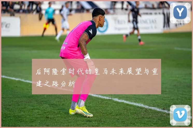 后阿隆索时代的皇马未来展望与重建之路分析