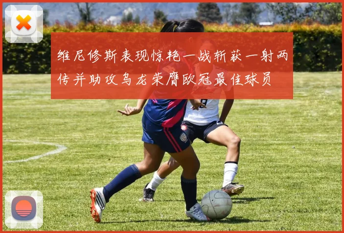 维尼修斯表现惊艳一战斩获一射两传并助攻乌龙荣膺欧冠最佳球员